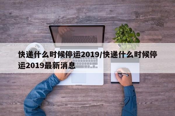 快递什么时候停运2019/快递什么时候停运2019最新消息