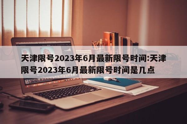 天津限号2023年6月最新限号时间:天津限号2023年6月最新限号时间是几点