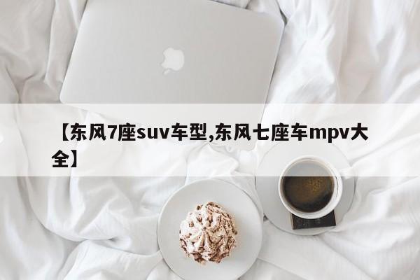 【东风7座suv车型,东风七座车mpv大全】