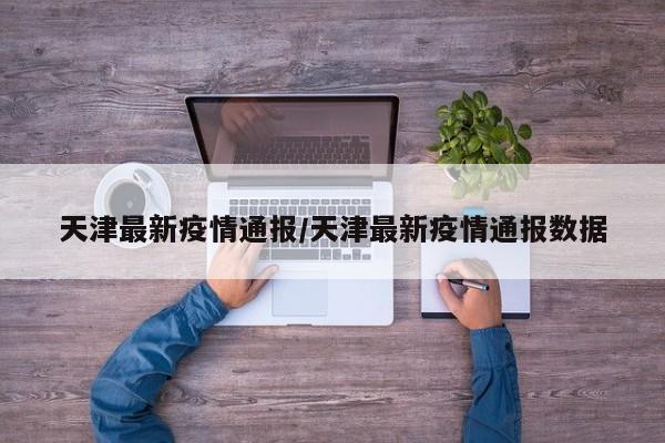 天津最新疫情通报/天津最新疫情通报数据