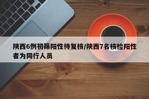 陕西6例初筛阳性待复核/陕西7名核检阳性者为同行人员