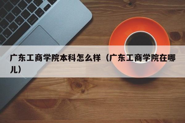 广东工商学院本科怎么样(广东工商学院在哪儿)