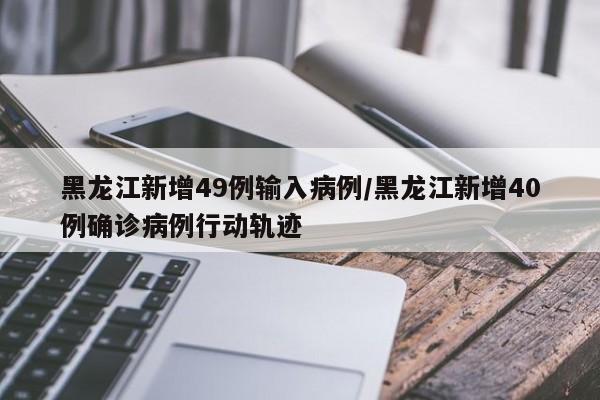 黑龙江新增49例输入病例/黑龙江新增40例确诊病例行动轨迹