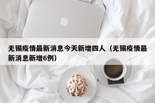 无锡疫情最新消息今天新增四人(无锡疫情最新消息新增6例)