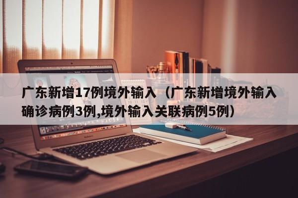 广东新增17例境外输入(广东新增境外输入确诊病例3例,境外输入关联病例5例)