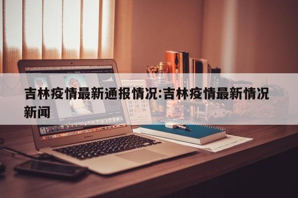 吉林疫情最新通报情况:吉林疫情最新情况 新闻