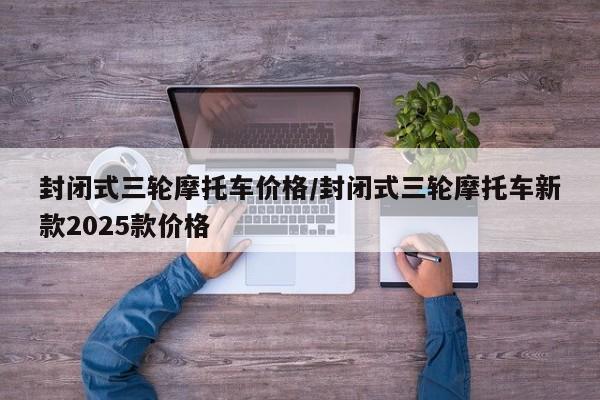 封闭式三轮摩托车价格/封闭式三轮摩托车新款2025款价格