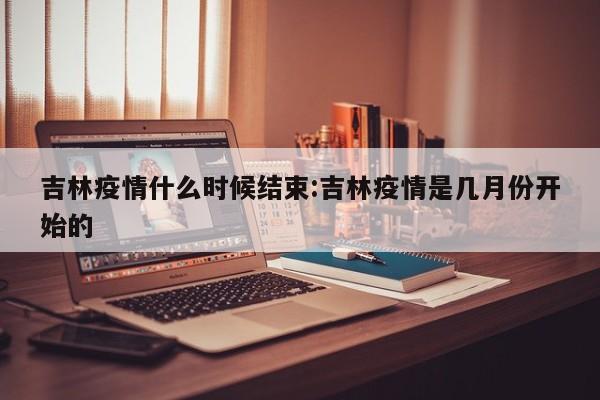 吉林疫情什么时候结束:吉林疫情是几月份开始的