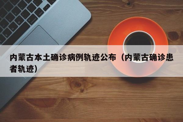 内蒙古本土确诊病例轨迹公布(内蒙古确诊患者轨迹)