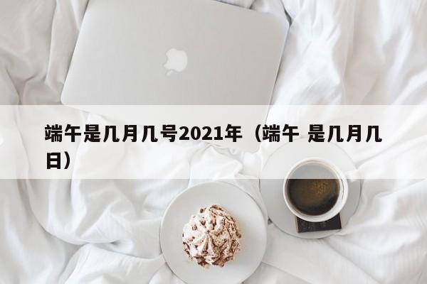 端午是几月几号2021年(端午 是几月几日)