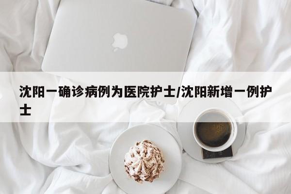 沈阳一确诊病例为医院护士/沈阳新增一例护士