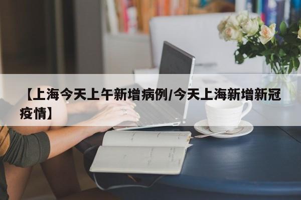【上海今天上午新增病例/今天上海新增新冠疫情】