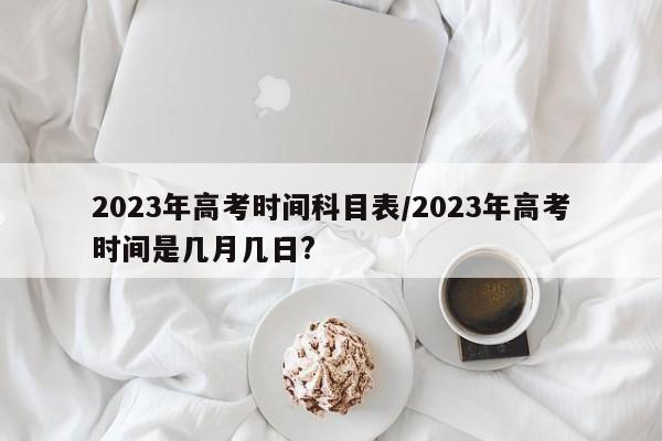2023年高考时间科目表/2023年高考时间是几月几日?