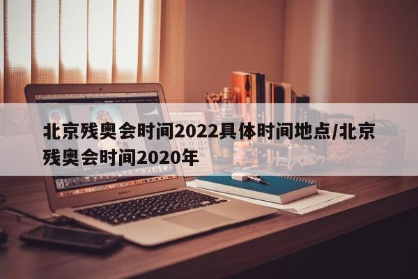 北京残奥会时间2022具体时间地点/北京残奥会时间2020年