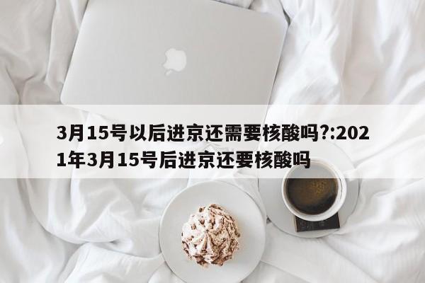 3月15号以后进京还需要核酸吗?:2021年3月15号后进京还要核酸吗