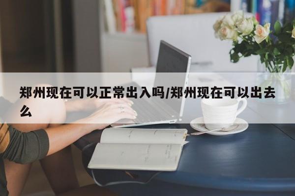 郑州现在可以正常出入吗/郑州现在可以出去么
