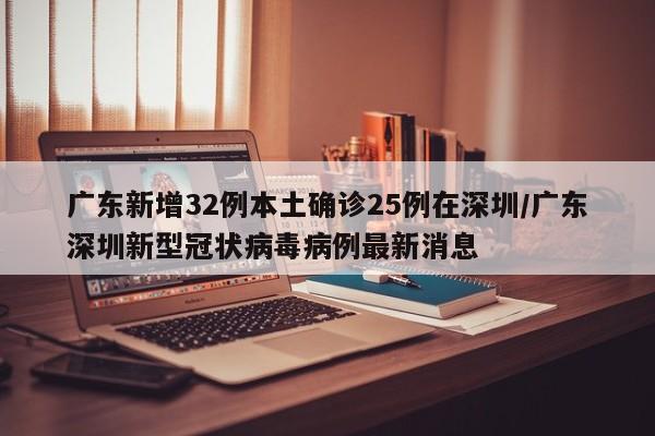 广东新增32例本土确诊25例在深圳/广东深圳新型冠状病毒病例最新消息