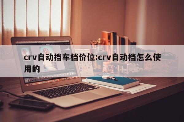crv自动挡车档价位:crv自动档怎么使用的