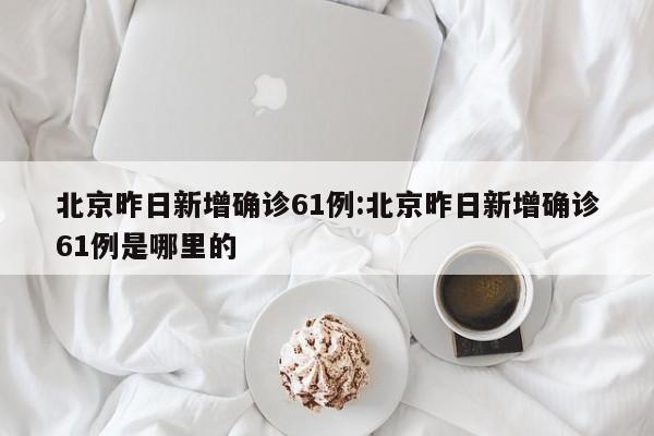 北京昨日新增确诊61例:北京昨日新增确诊61例是哪里的