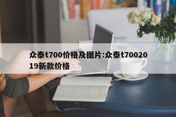 众泰t700价格及图片:众泰t7002019新款价格