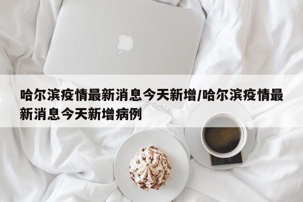 哈尔滨疫情最新消息今天新增/哈尔滨疫情最新消息今天新增病例