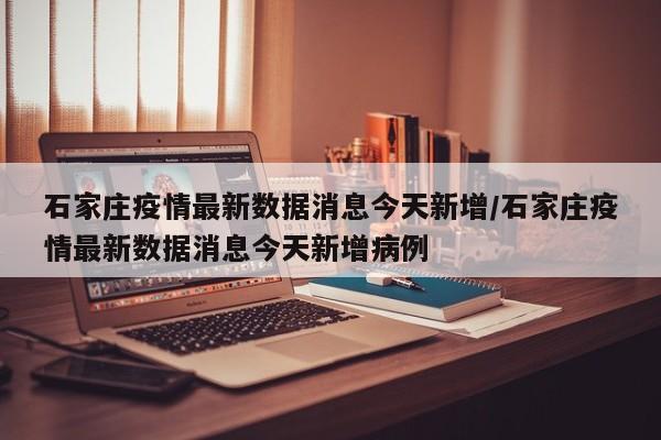 石家庄疫情最新数据消息今天新增/石家庄疫情最新数据消息今天新增病例