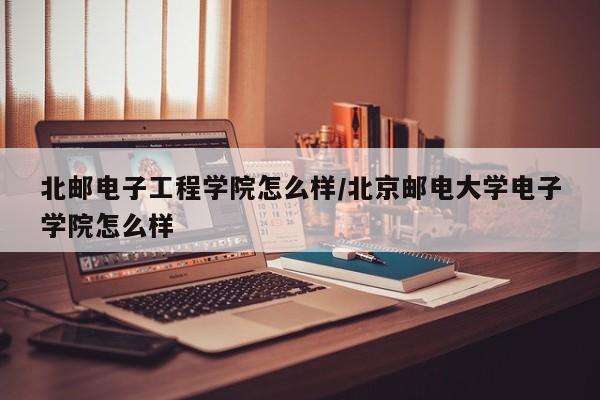 北邮电子工程学院怎么样/北京邮电大学电子学院怎么样