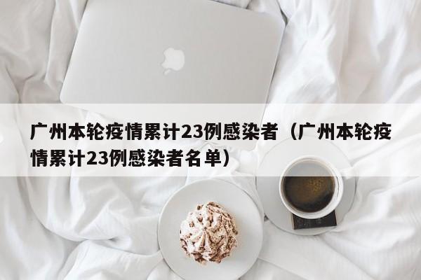 广州本轮疫情累计23例感染者(广州本轮疫情累计23例感染者名单)