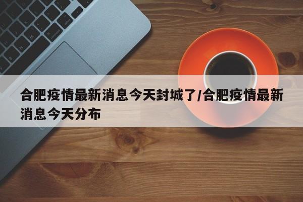 合肥疫情最新消息今天封城了/合肥疫情最新消息今天分布