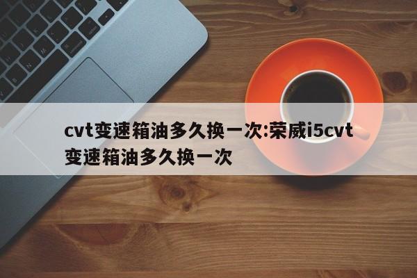 cvt变速箱油多久换一次:荣威i5cvt变速箱油多久换一次