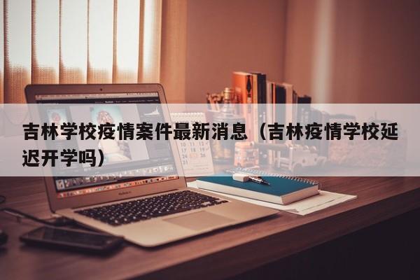 吉林学校疫情案件最新消息(吉林疫情学校延迟开学吗)