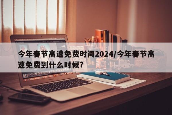今年春节高速免费时间2024/今年春节高速免费到什么时候?