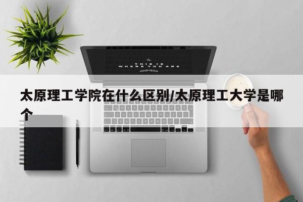 太原理工学院在什么区别/太原理工大学是哪个