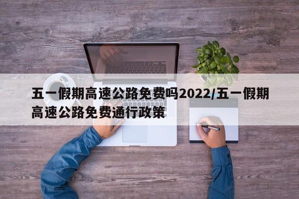 五一假期高速公路免费吗2022/五一假期高速公路免费通行政策