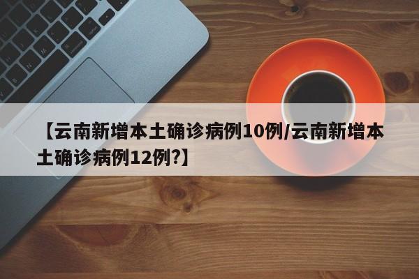 【云南新增本土确诊病例10例/云南新增本土确诊病例12例?】