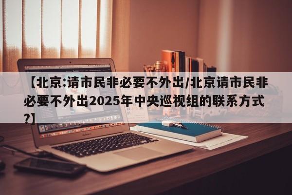 【北京:请市民非必要不外出/北京请市民非必要不外出2025年中央巡视组的联系方式?】