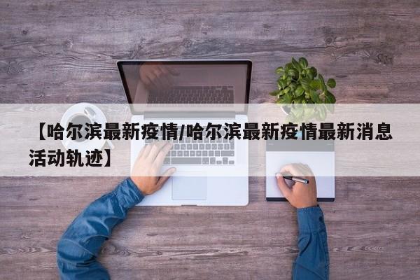 【哈尔滨最新疫情/哈尔滨最新疫情最新消息活动轨迹】