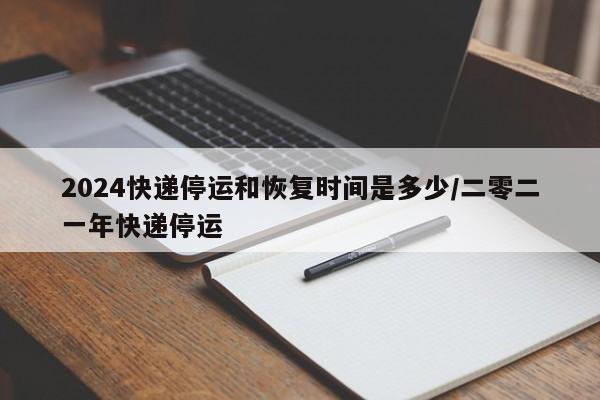 2024快递停运和恢复时间是多少/二零二一年快递停运