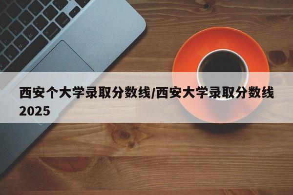 西安个大学录取分数线/西安大学录取分数线2025