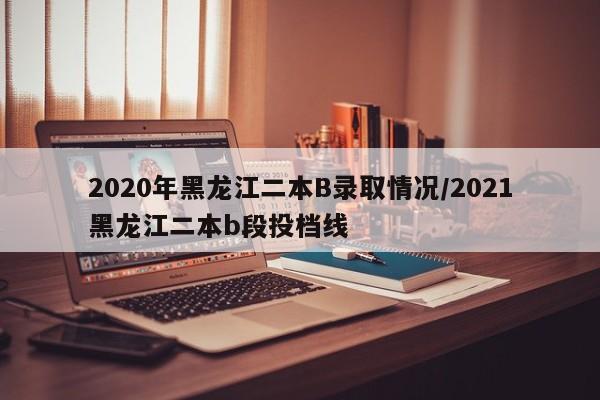 2020年黑龙江二本B录取情况/2021黑龙江二本b段投档线