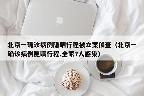 北京一确诊病例隐瞒行程被立案侦查(北京一确诊病例隐瞒行程,全家7人感染)