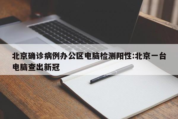 北京确诊病例办公区电脑检测阳性:北京一台电脑查出新冠
