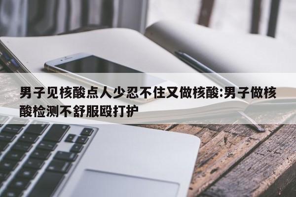 男子见核酸点人少忍不住又做核酸:男子做核酸检测不舒服殴打护