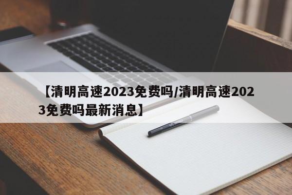 【清明高速2023免费吗/清明高速2023免费吗最新消息】
