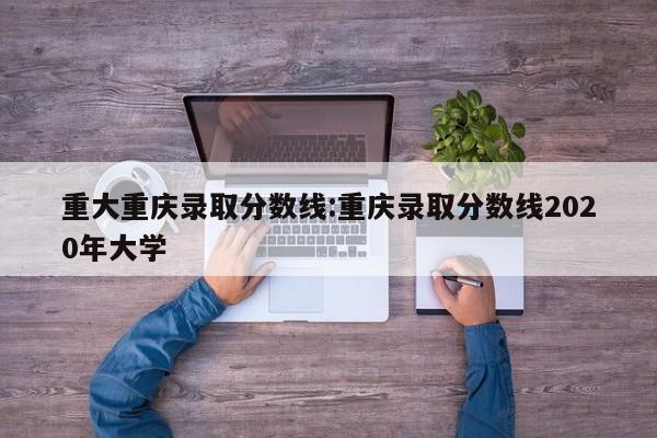 重大重庆录取分数线:重庆录取分数线2020年大学