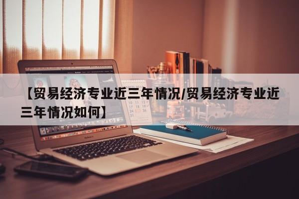【贸易经济专业近三年情况/贸易经济专业近三年情况如何】