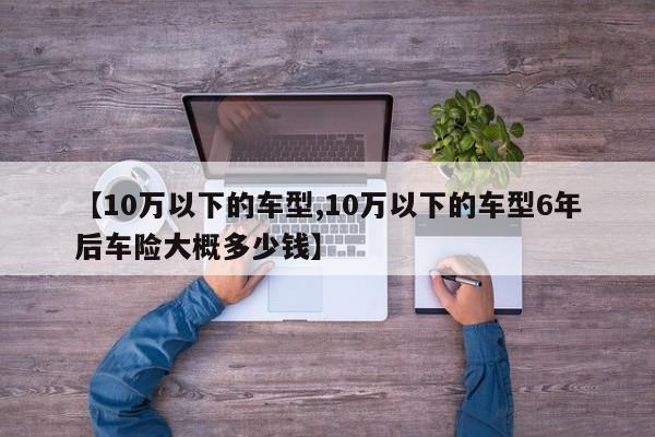【10万以下的车型,10万以下的车型6年后车险大概多少钱】
