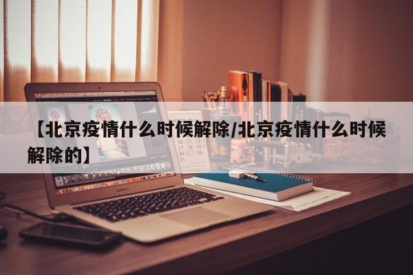 【北京疫情什么时候解除/北京疫情什么时候解除的】