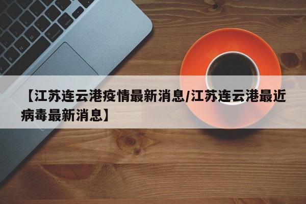 【江苏连云港疫情最新消息/江苏连云港最近病毒最新消息】
