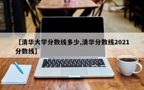 【清华大学分数线多少,清华分数线2021分数线】